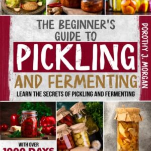 The Beginner's Guide To Pickling & Fermenting: Learn The Secrets Of Pickling And Fermenting With Over 1000 Days Worth Of Easy, Nutrient Dense Recipes And Many Tips & Tricks That Will Make You A Pro