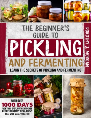 The Beginner's Guide To Pickling & Fermenting: Learn The Secrets Of Pickling And Fermenting With Over 1000 Days Worth Of Easy, Nutrient Dense Recipes And Many Tips & Tricks That Will Make You A Pro