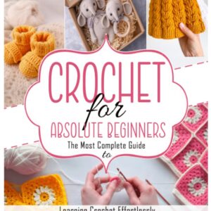 CROCHET FOR ABSOLUTE BEGINNERS: The Most Complete Guide to Learning Crochet Effortlessly With Step-by-Step and Illustrated Instructions, Beginner-Friendly Patterns and Fun Project Ideas.