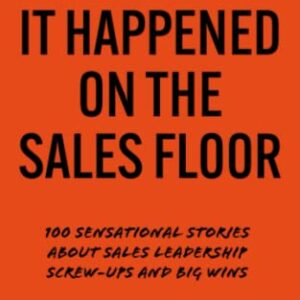 It Happened On The Sales Floor: 100 Sensational Stories about Sales Leadership Screw-Ups and Big Wins